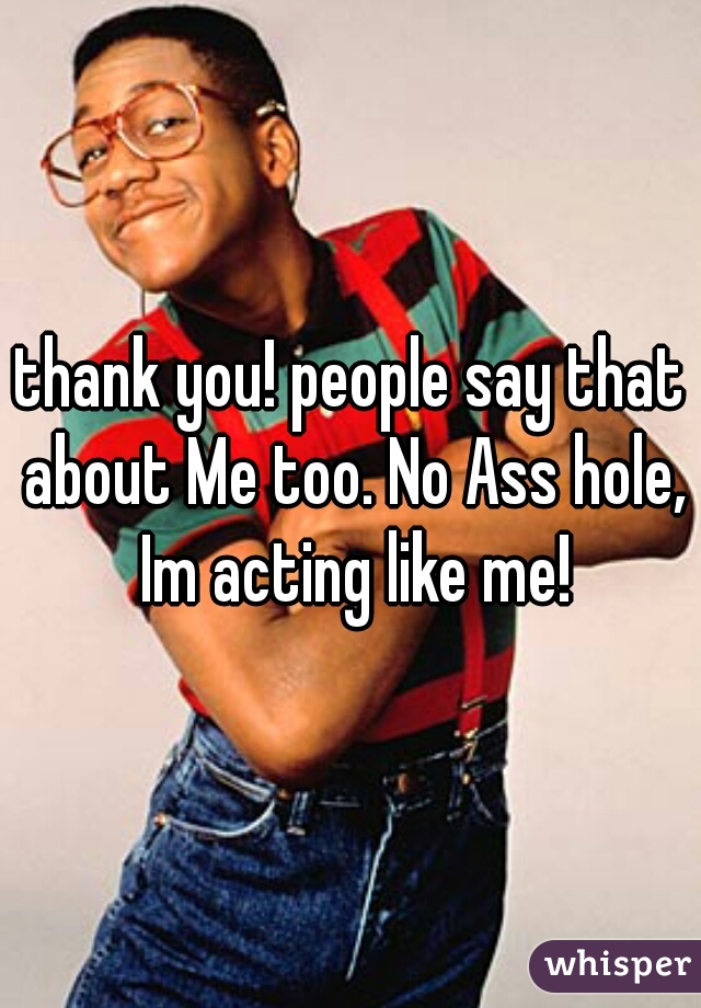 thank you! people say that about Me too. No Ass hole, Im acting like me!