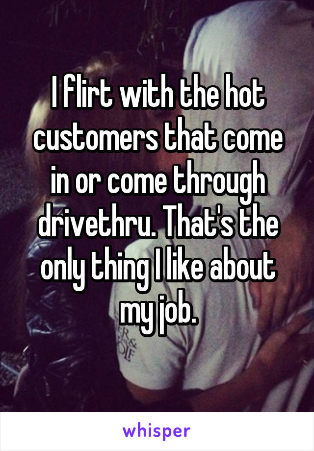 I flirt with the hot customers that come in or come through drivethru. That's the only thing I like about my job.
