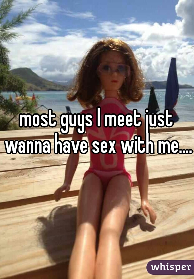 most guys I meet just wanna have sex with me.....