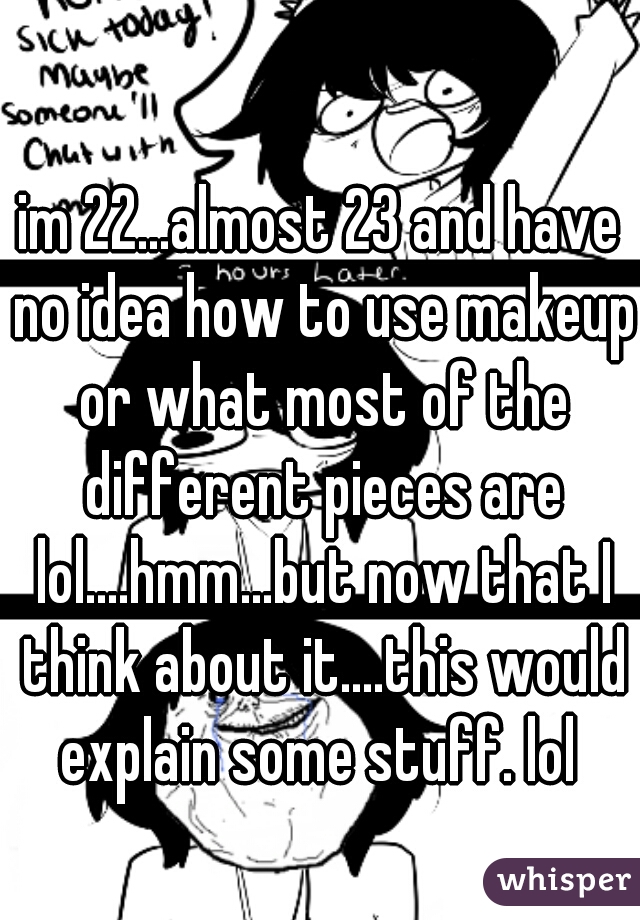 im 22...almost 23 and have no idea how to use makeup or what most of the different pieces are lol....hmm...but now that I think about it....this would explain some stuff. lol 