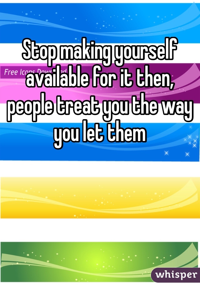 Stop making yourself available for it then, people treat you the way you let them 