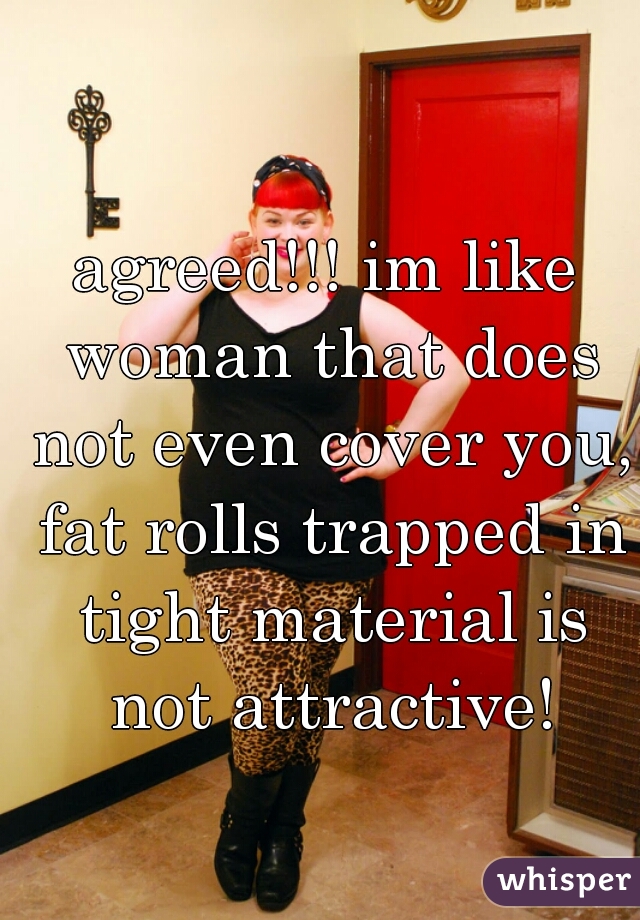 agreed!!! im like woman that does not even cover you, fat rolls trapped in tight material is not attractive!