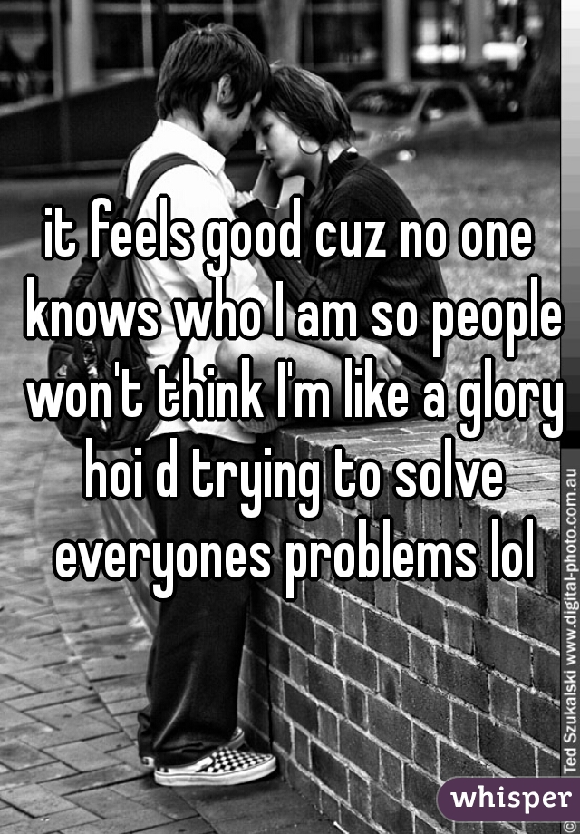 it feels good cuz no one knows who I am so people won't think I'm like a glory hoi d trying to solve everyones problems lol