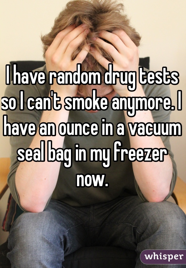 I have random drug tests so I can't smoke anymore. I have an ounce in a vacuum seal bag in my freezer now.