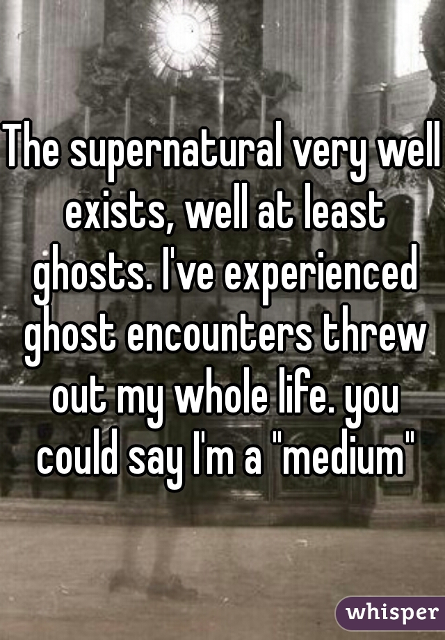 The supernatural very well exists, well at least ghosts. I've experienced ghost encounters threw out my whole life. you could say I'm a "medium"