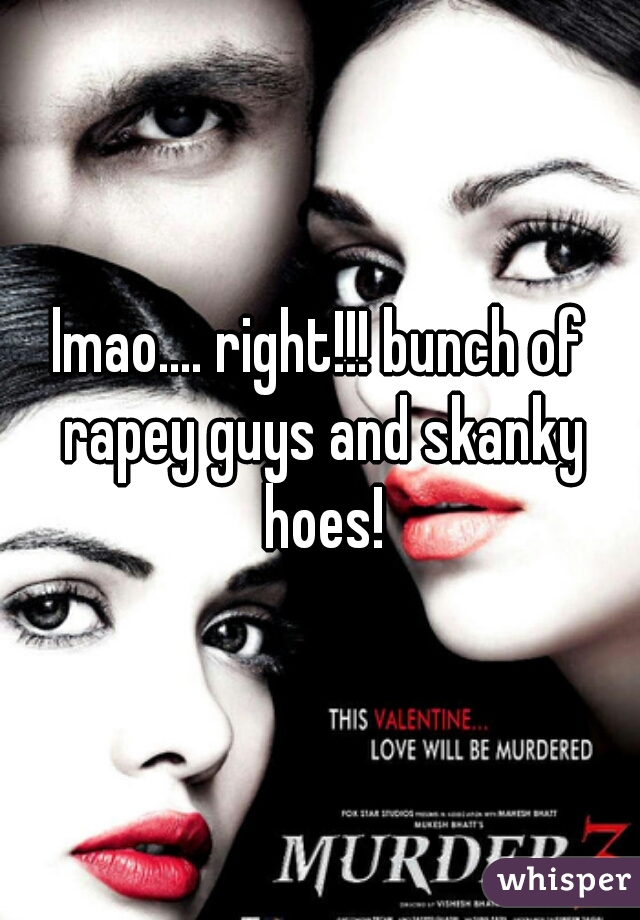 lmao.... right!!! bunch of rapey guys and skanky hoes!