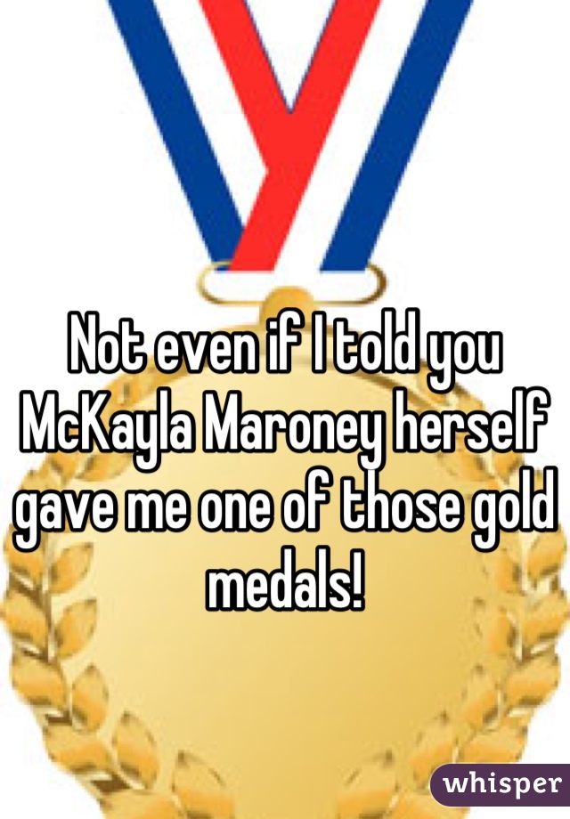Not even if I told you McKayla Maroney herself gave me one of those gold medals!