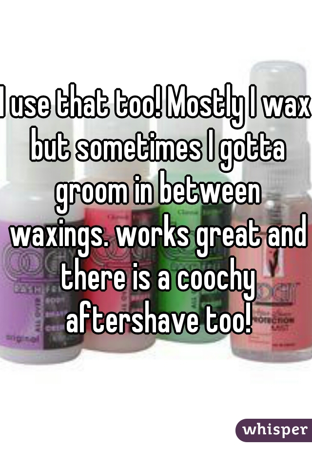 I use that too! Mostly I wax but sometimes I gotta groom in between waxings. works great and there is a coochy aftershave too!