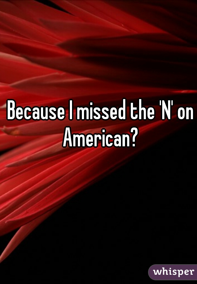 Because I missed the 'N' on American? 