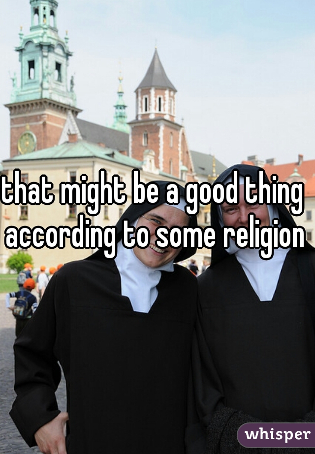 that might be a good thing according to some religions