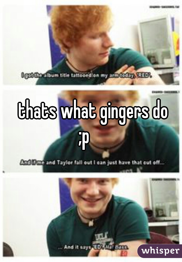       thats what gingers do 
  ;p  