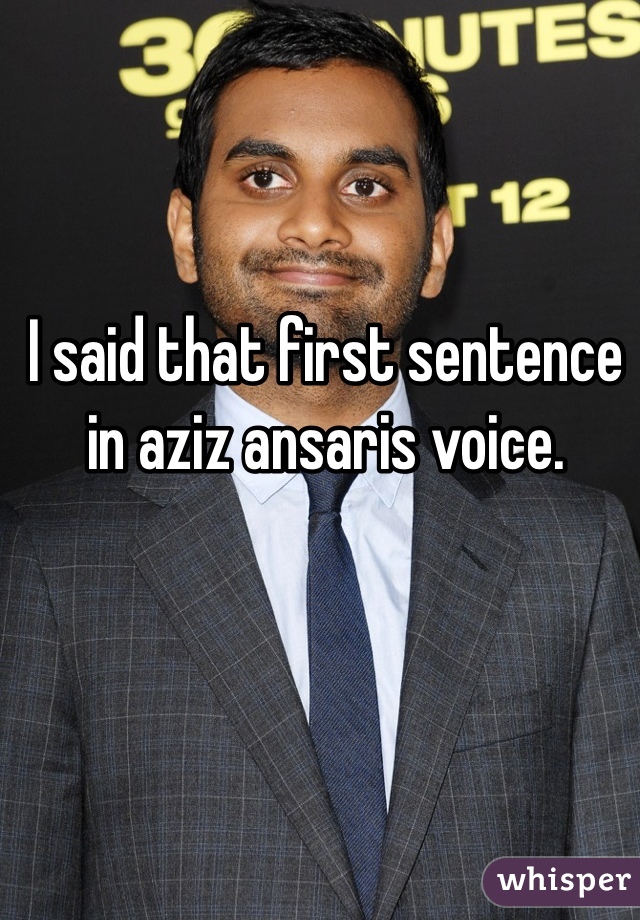 I said that first sentence in aziz ansaris voice.