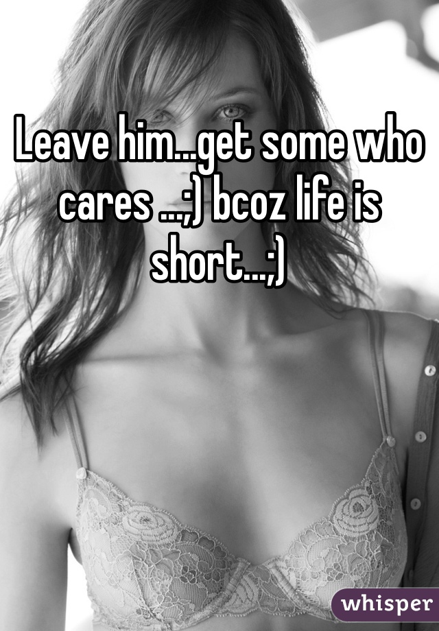Leave him...get some who cares ...;) bcoz life is short...;)