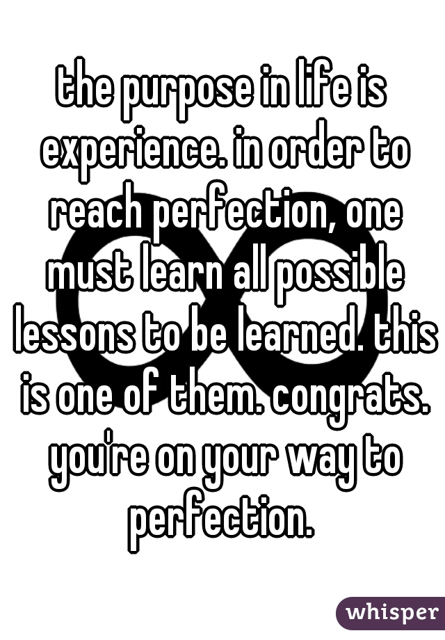 the purpose in life is experience. in order to reach perfection, one must learn all possible lessons to be learned. this is one of them. congrats. you're on your way to perfection. 