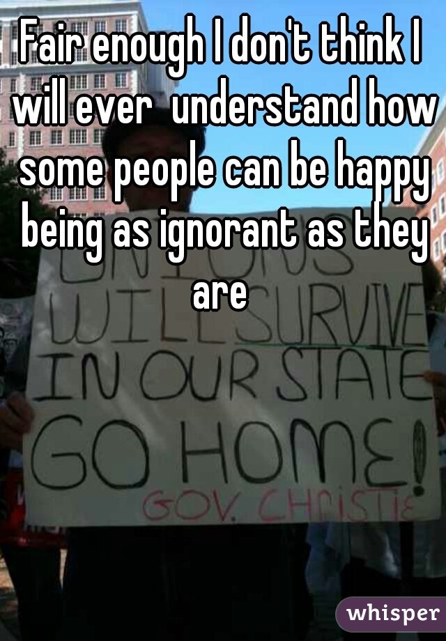 Fair enough I don't think I will ever  understand how some people can be happy being as ignorant as they are 
