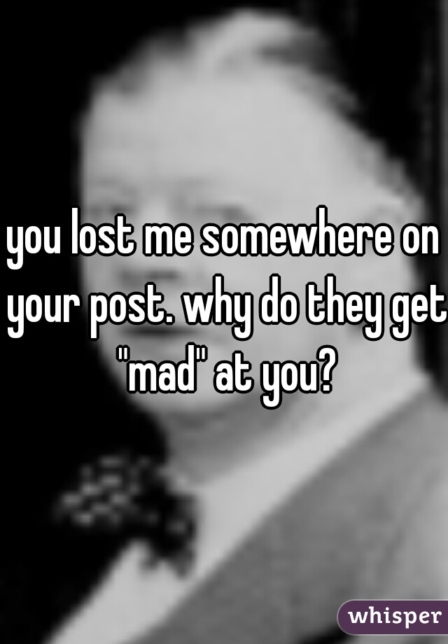 you lost me somewhere on your post. why do they get "mad" at you?