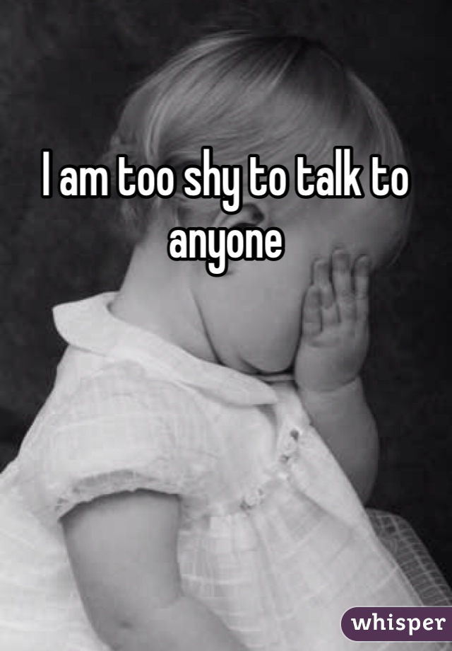 I am too shy to talk to anyone 