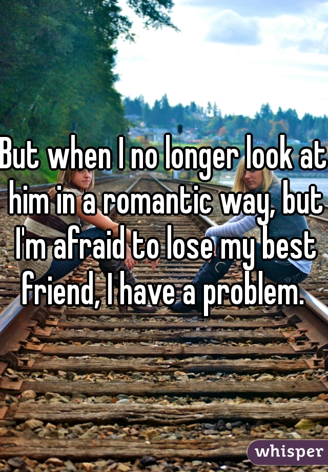 But when I no longer look at him in a romantic way, but I'm afraid to lose my best friend, I have a problem. 