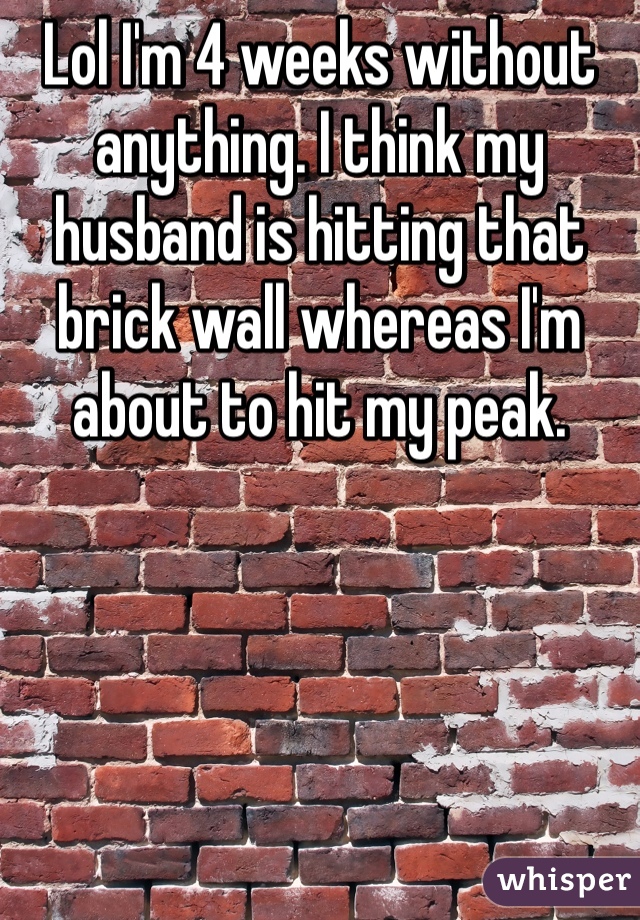 Lol I'm 4 weeks without anything. I think my husband is hitting that brick wall whereas I'm about to hit my peak.