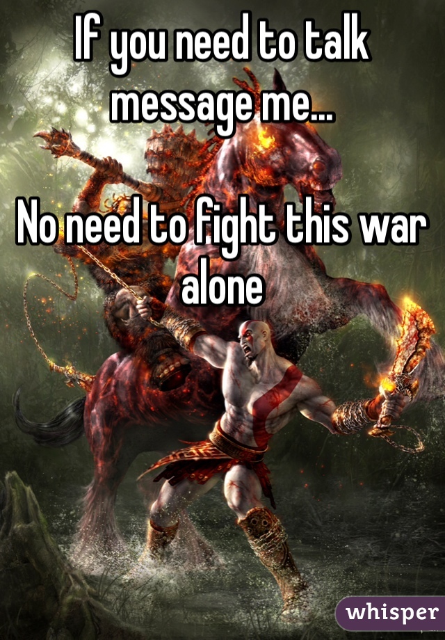 If you need to talk message me...

No need to fight this war alone 