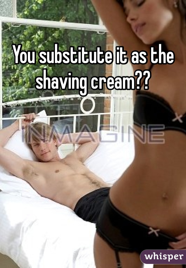 You substitute it as the shaving cream??