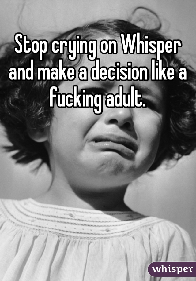 Stop crying on Whisper and make a decision like a fucking adult. 