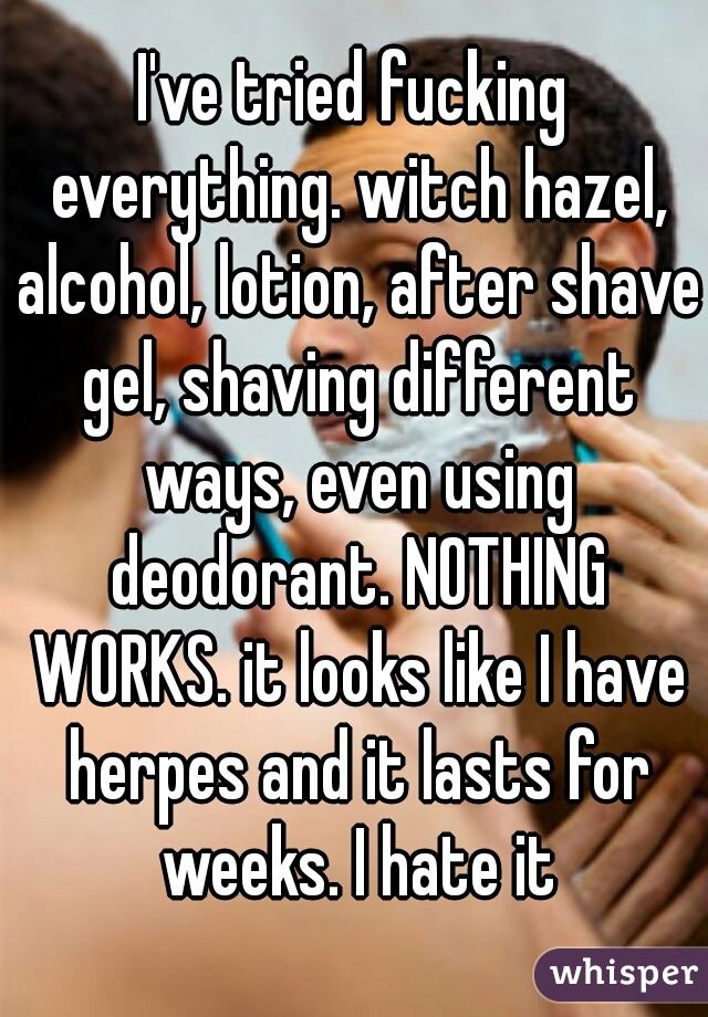 I've tried fucking everything. witch hazel, alcohol, lotion, after shave gel, shaving different ways, even using deodorant. NOTHING WORKS. it looks like I have herpes and it lasts for weeks. I hate it