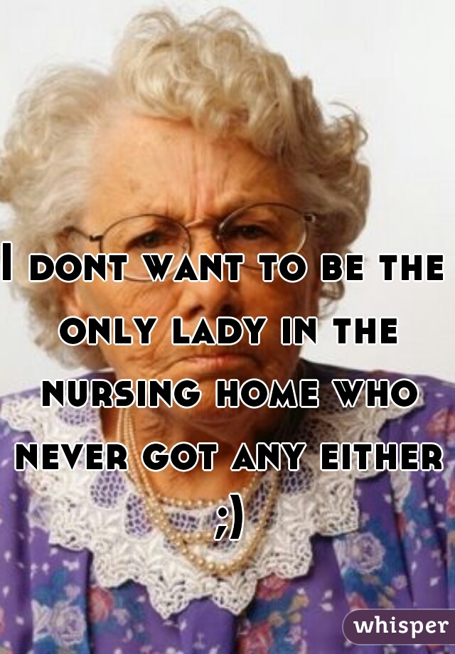 I dont want to be the only lady in the nursing home who never got any either ;)