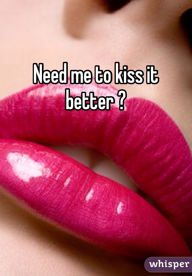 Need me to kiss it better ?