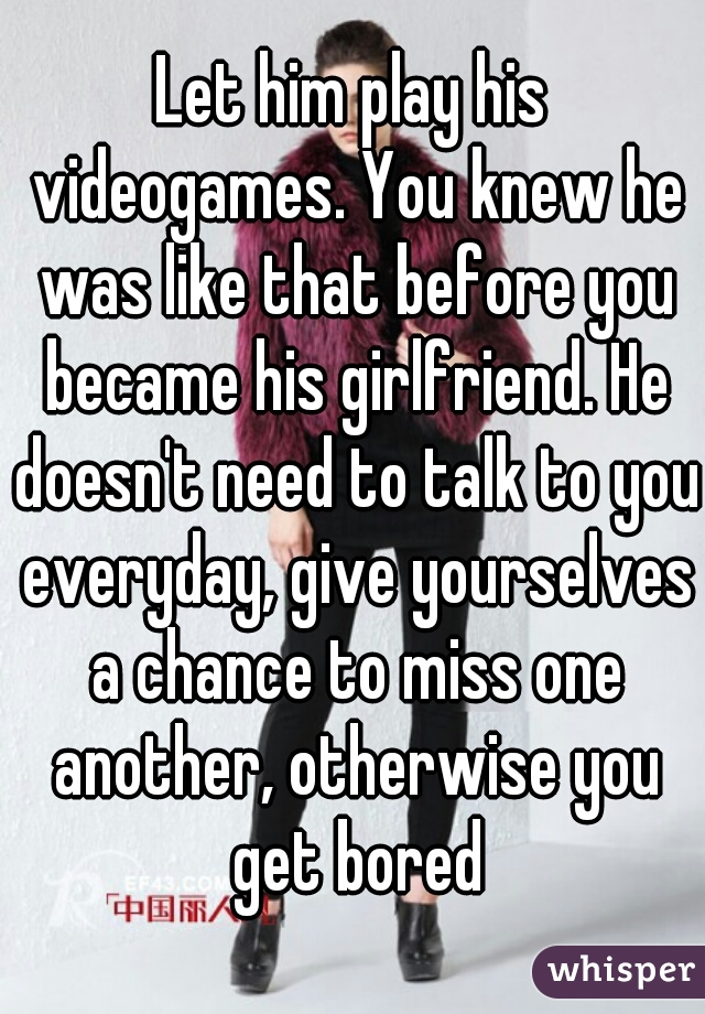 Let him play his videogames. You knew he was like that before you became his girlfriend. He doesn't need to talk to you everyday, give yourselves a chance to miss one another, otherwise you get bored