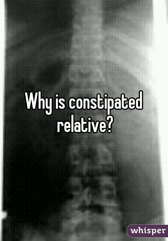 Why is constipated relative?