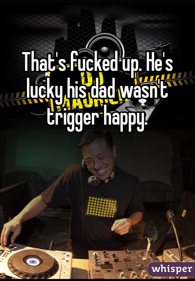 That's fucked up. He's lucky his dad wasn't trigger happy.