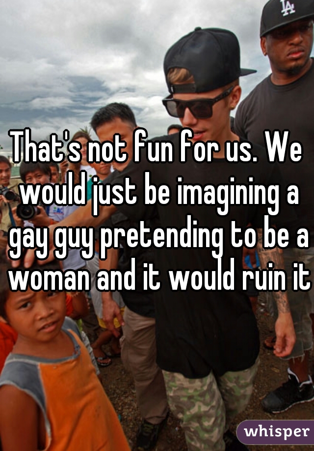 That's not fun for us. We would just be imagining a gay guy pretending to be a woman and it would ruin it