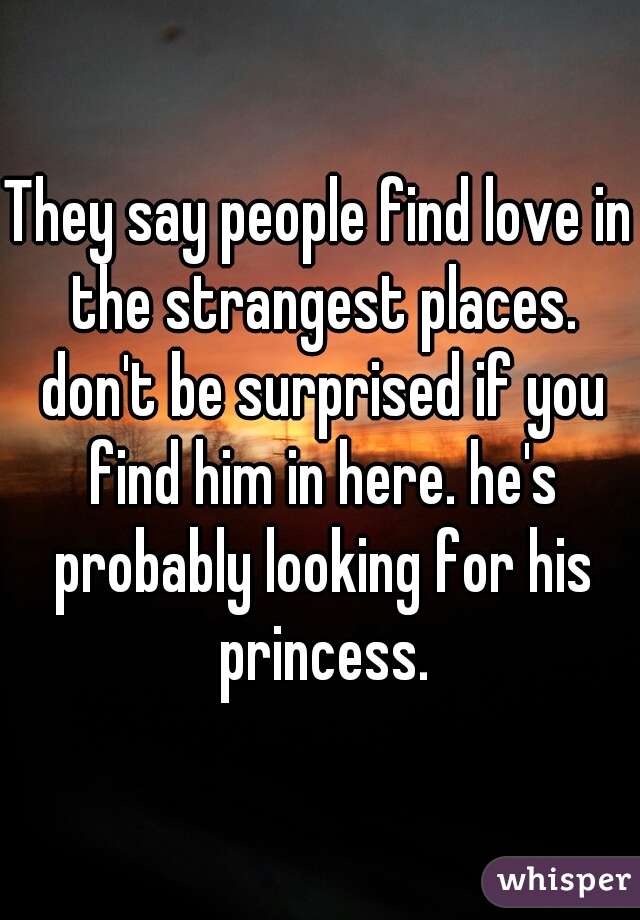 They say people find love in the strangest places. don't be surprised if you find him in here. he's probably looking for his princess.