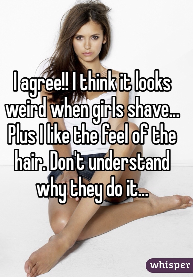 I agree!! I think it looks weird when girls shave... Plus I like the feel of the hair. Don't understand why they do it...