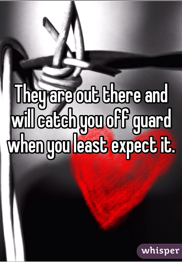 They are out there and will catch you off guard when you least expect it.