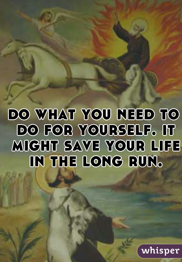 do what you need to do for yourself. it might save your life in the long run.