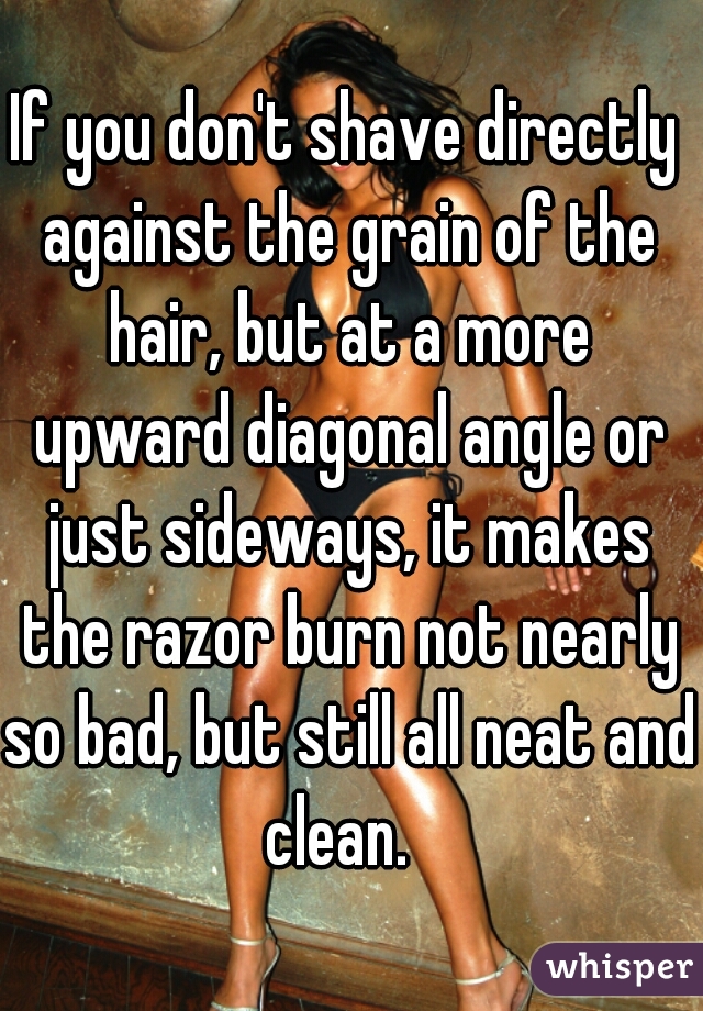 If you don't shave directly against the grain of the hair, but at a more upward diagonal angle or just sideways, it makes the razor burn not nearly so bad, but still all neat and clean.  