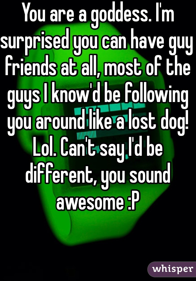 You are a goddess. I'm surprised you can have guy friends at all, most of the guys I know'd be following you around like a lost dog! Lol. Can't say I'd be different, you sound awesome :P