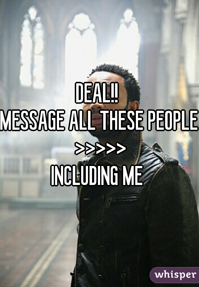 DEAL!! 
MESSAGE ALL THESE PEOPLE >>>>>
INCLUDING ME 