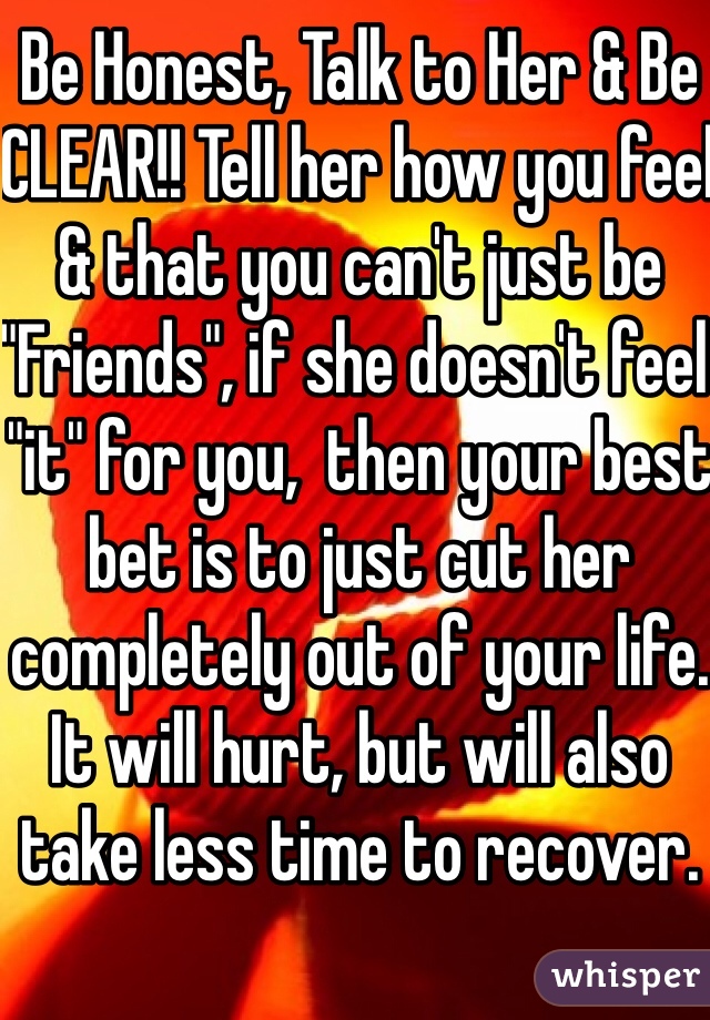 Be Honest, Talk to Her & Be CLEAR!! Tell her how you feel & that you can't just be "Friends", if she doesn't feel "it" for you,  then your best bet is to just cut her completely out of your life. It will hurt, but will also take less time to recover.