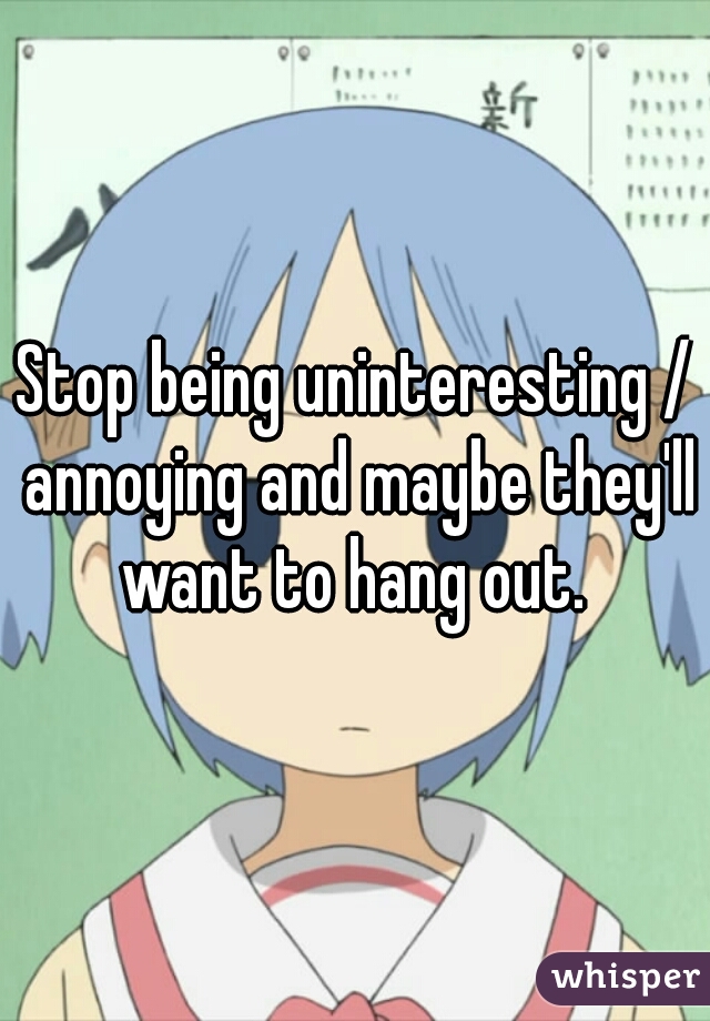 Stop being uninteresting / annoying and maybe they'll want to hang out. 