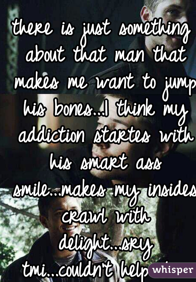 there is just something about that man that makes me want to jump his bones...I think my addiction startes with his smart ass smile...makes my insides crawl with delight...sry tmi...couldn't help it  