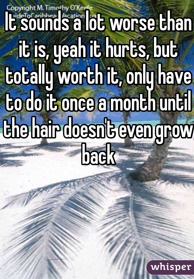 It sounds a lot worse than it is, yeah it hurts, but totally worth it, only have to do it once a month until the hair doesn't even grow back