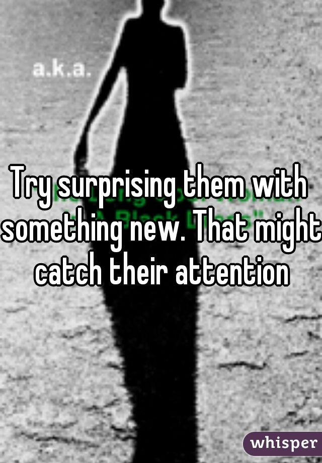 Try surprising them with something new. That might catch their attention