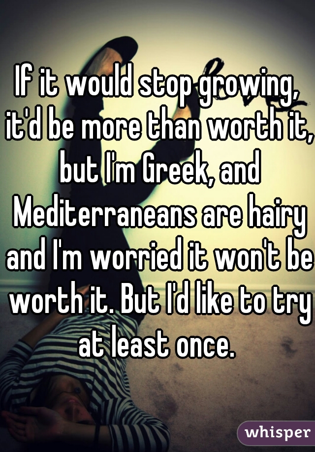 If it would stop growing, it'd be more than worth it, but I'm Greek, and Mediterraneans are hairy and I'm worried it won't be worth it. But I'd like to try at least once. 