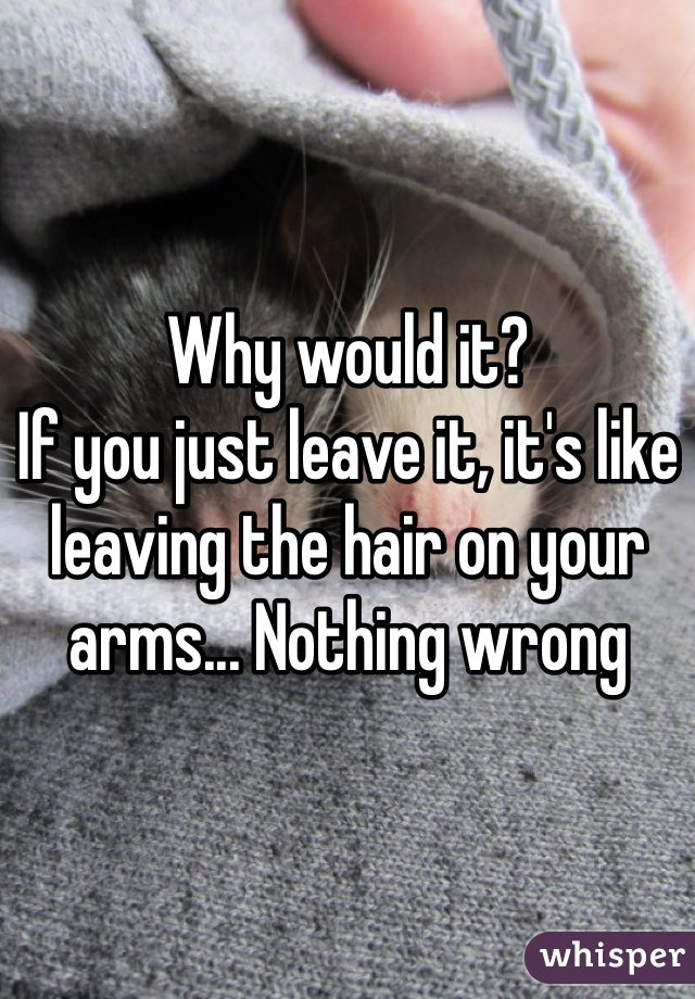 Why would it? 
If you just leave it, it's like leaving the hair on your arms... Nothing wrong 