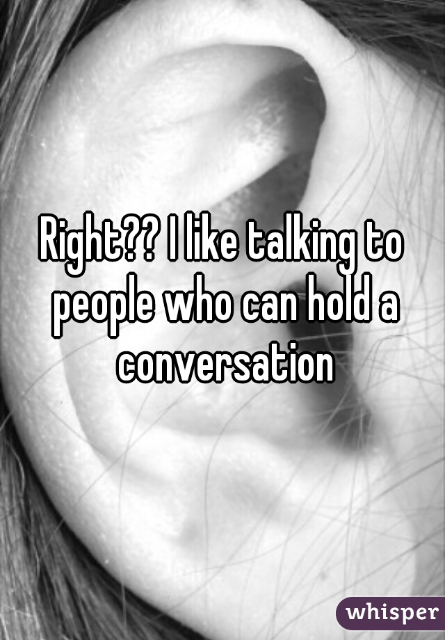 Right?? I like talking to people who can hold a conversation