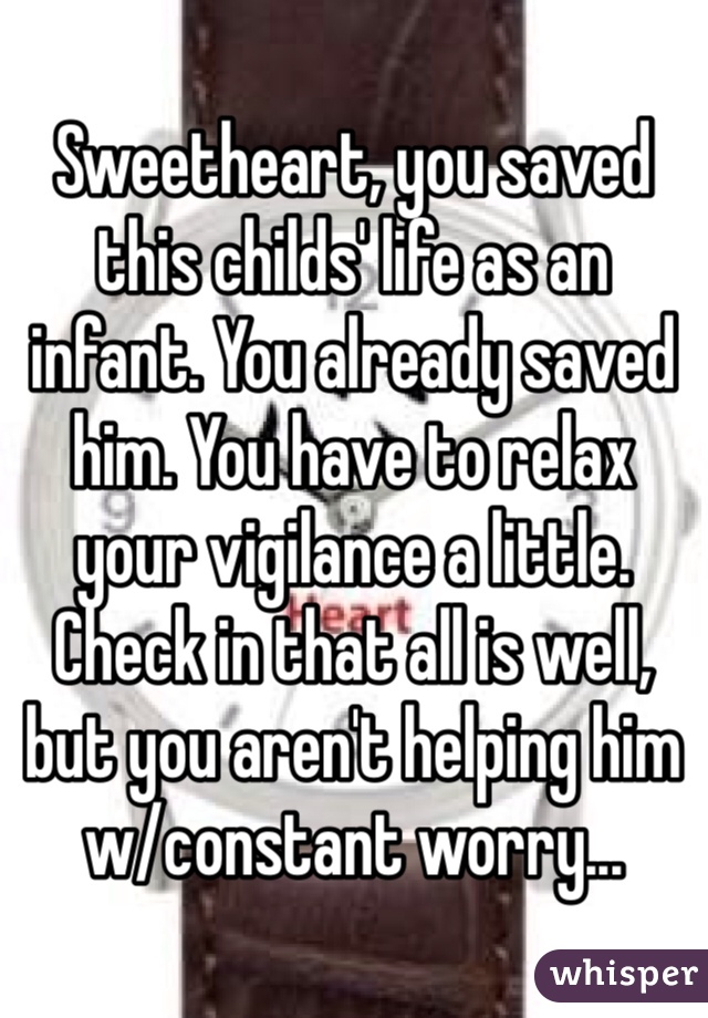 Sweetheart, you saved this childs' life as an infant. You already saved him. You have to relax your vigilance a little. Check in that all is well, but you aren't helping him w/constant worry...
