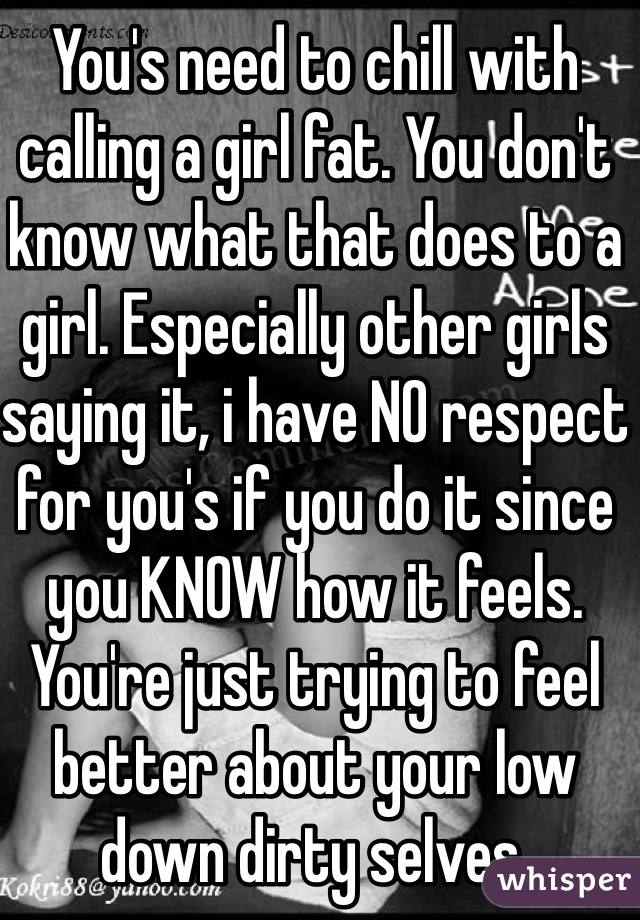You's need to chill with calling a girl fat. You don't know what that does to a girl. Especially other girls saying it, i have NO respect for you's if you do it since you KNOW how it feels. You're just trying to feel better about your low down dirty selves.